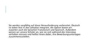 Sie werden sorgfältig auf diese Herausforderung vorbereitet. Deutsch
ist daher fest in den Lehrplan integriert. Als Option bieten wir
zuweilen auch die Sprachen Französisch und Spanisch. Außerdem
weisen wir unsere Schüler an, wie sie sich während des Interviews
verhalten müssen und helfen ihnen dabei, ihre Bewerbungsunterlagen
zusammenzustellen.
 