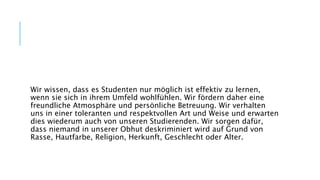 Wir wissen, dass es Studenten nur möglich ist effektiv zu lernen,
wenn sie sich in ihrem Umfeld wohlfühlen. Wir fördern daher eine
freundliche Atmosphäre und persönliche Betreuung. Wir verhalten
uns in einer toleranten und respektvollen Art und Weise und erwarten
dies wiederum auch von unseren Studierenden. Wir sorgen dafür,
dass niemand in unserer Obhut deskriminiert wird auf Grund von
Rasse, Hautfarbe, Religion, Herkunft, Geschlecht oder Alter.
 