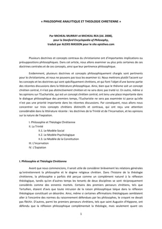 1
« PHILOSOPHIE ANALYTIQUE ET THEOLOGIE CHRETIENNE »
Par MICHEAL MURRAY et MICHEAL REA (éd. 2008),
pour la Stanford Encyclopedia of Philosophy,
traduit par ALEXIS MASSON pour le site epistheo.com
Plusieurs doctrines et concepts centraux du christianisme ont d’importantes implications ou
présuppositions philosophiques. Dans cet article, nous allons examiner au plus près certaines de ces
doctrines centrales et de ces concepts, ainsi que leur pertinence philosophique.
Evidemment, plusieurs doctrines et concepts philosophiquement chargés sont pertinents
pour le christianisme, et nous ne pouvons pas tous les examiner ici. Nous mettrons plutôt l’accent sur
les concepts et les doctrines qui sont spécifiquement chrétiens, et qui font l’objet d’une bonne partie
des récentes discussions dans la littérature philosophique. Ainsi, bien que le théisme soit un concept
chrétien central, il n’est pas distinctivement chrétien et ne sera donc pas traité ici. En outre, même si
les opinions sur l’Eucharistie, qui est un concept chrétien central, ont tenu une place importante dans
le dialogue philosophique des premiers temps, l’Eucharistie ne sera pas examinée ici parce qu’elle
n’est pas une priorité importante dans les récentes discussions. Par conséquent, nous allons nous
concentrer sur trois concepts chrétiens distinctifs et centraux, qui ont reçu une attention
considérable dans la littérature récente : les doctrines de la Trinité et de l’Incarnation, et les opinions
sur la nature de l’expiation.
I. Philosophie et Théologie Chrétienne
II. La Trinité
II.1. Le Modèle Social
II.2. Le Modèle Psychologique
II.3. Le Modèle de la Constitution
III. L’Incarnation
IV. L’Expiation
I. Philosophie et Théologie Chrétienne
Avant que nous commencions, il serait utile de considérer brièvement les relations générales
qu’entretiennent la philosophie et le dogme religieux chrétien. Dans l’histoire de la théologie
chrétienne, la philosophie a parfois été perçue comme un complément naturel à la réflexion
théologique, tandis qu’en d’autres temps les tenants de deux disciplines se sont réciproquement
considérés comme des ennemis mortels. Certains des premiers penseurs chrétiens, tels que
Tertullien, étaient d’avis que toute intrusion de la raison philosophique laïque dans la réflexion
théologique constituait un désordre. Ainsi, même si certaines affirmations théologiques semblaient
aller à l’encontre des normes du raisonnement défendues par les philosophes, le croyant ne devait
pas fléchir. D’autres, parmi les premiers penseurs chrétiens, tels que saint Augustin d’Hippone, ont
défendu que la réflexion philosophique complémentait la théologie, mais seulement quant ces
 