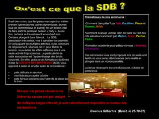Il est bien connu que les personnes ayant un métier prenant (genre jeunes cadres dynamiques, jeunes loup de commerciaux et autres) ont un besoin vital de faire sortir la pression de leur « body ». A ces fins, certains se travestissent le vendredi soir, Certains plongent dans l’alcool… La SDB, association très select, vise à canaliser ce potentiel. En conjuguant de multiples activités :cuite, concours de déguisement, séances de cri pour libérer la tension, vous évitez les effets néfastes dus à une seule activité trop soutenue. La particularité de cette association est l’apprentissage des bruits corporels. En effet, grâce à ces formateurs diplômés d’état, la  SOCIETE DES   BRUITEURS  (SDB) vous apprend à péter et  éructer selon la circonstance : pets délicats en réunion,  rots libérateurs après la bière  pets foireux odorants pour faire de la place dans le train...  Qu’est ce que la SDB ? Thématiques de nos séminaires  : Comment bien péter? par  Seb ,  Gaulthier ,  Pierre  et  Thomas ,  Rifah   Comment évacuer un trop plein de bière ou l’art des rots salvateurs animés? par  Marion ,   Anaïs ,   Perrine ,  Cédric   Formation accélérée pour péteur novices :  Amanda ,  Christopher   Ces séminaires vous sont proposés lors de week-end festifs où vous serez déconnectés de la réalité et plongés dans un monde parallèle. La tenue nécessaire est une doudoune, colorée de préférence  Moi qui n’ai jamais réussit à me  libérer du carcan anti pet  malgré  de multiples stages intensif, je suis naturellement disponible au bureau des réclamations.   Gwenus Gilbertus  (Brest, le 25-10-07)   