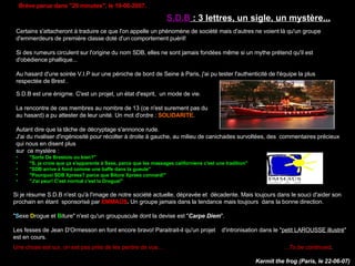 Brève parue dans &quot;20 minutes&quot;, le 19-06-2007. Certains s'attacheront à traduire ce que l'on appelle un phénomène de société mais d'autres ne voient là qu'un groupe d'emmerdeurs de première classe doté d'un comportement puéril! Si des rumeurs circulent sur l'origine du nom SDB, elles ne sont jamais fondées même si un mythe prétend qu'il est d'obédience phallique... Au hasard d'une soirée V.I.P sur une péniche de bord de Seine à Paris, j'ai pu tester l'authenticité de l'équipe la plus respectée de Brest .  S.D.B est une énigme. C'est un projet, un état d'esprit,  un mode de vie. La rencontre de ces membres au nombre de 13 (ce n'est surement pas du  au hasard) a pu attester de leur unité. Un mot d'ordre :  SOLIDARITE. Autant dire que la tâche de décryptage s'annonce rude. J'ai du rivaliser d'ingéniosité pour récolter à droite à gauche, au milieu de canichades survoltées, des  commentaires précieux qui nous en disent plus  sur  ce mystère : &quot;Sorte De Brestois ou bien?&quot;  &quot;S, je crois que ça s'apparente à Sexe, parce que les massages californiens c'est une tradition&quot;  &quot;SDB arrive à fond comme une baffe dans ta gueule&quot;  &quot;Pourquoi SDB Xpress? parce que Biture Xpress connard!&quot;  &quot;J'ai peur! C'est normal c'est la Drogue!&quot;  S.D.B  : 3 lettres, un sigle, un mystère... Si je résume S.D.B n'est qu'à l'image de notre société actuelle, dépravée et  décadente. Mais toujours dans le souci d'aider son prochain en étant  sponsorisé par  EMMAÜS .  Un groupe jamais dans la tendance mais toujours  dans la bonne direction. &quot; S exe  D rogue et  B iture&quot; n'est qu'un groupuscule dont la devise est &quot; Carpe Diem &quot;. Les fesses de Jean D'Ormesson en font encore bravo! Paraitrait-il qu'un projet  d'intronisation dans le &quot; petit LAROUSSE illustré &quot; est en cours. Une chose est sur, on est pas près de les perdre de vue...  ...To be continued .   Kermit the frog (Paris, le 22-06-07)   