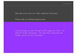 STEPHANIE HARTUNG




                        Aber das ist nur eine von vielen möglichen Antworten.


                        Moses hätte zum Beispiel geantwortet:




                        Und Gott stieg aus den Himmeln und Er sagte zum Huhn: „Du
                        sollst die Straße überqueren“. Und das Huhn überquerte die
                        Straße, und es war ein Frohlocken.




Geschichte der abendländischen Philosophie                                        © S. Hartung 2011
 