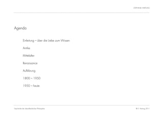 STEPHANIE HARTUNG




Agenda


           Einleitung – über die Liebe zum Wissen

           Antike

           Mittelalter

           Renaissance

           Aufklärung

           1800 – 1950

           1950 – heute




Geschichte der abendländischen Philosophie            © S. Hartung 2011
 