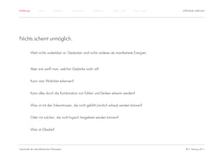 Einführung         Antike         Mittelalter   Renaissance   Aufklärung   1800 – 1950   1950 – heute   STEPHANIE HARTUNG




Nichts scheint unmöglich.

             Weil nichts undenkbar ist. Gedanken sind nichts anderes als manifestierte Energien.



             Aber wie weiß man, welcher Gedanke wahr ist?


             Kann man Wahrheit erkennen?


             Kann alles durch die Kombination von Fühlen und Denken erkannt werden?


             Was ist mit den Erkenntnissen, die nicht gefühlt (sinnlich erfasst) werden können?


             Oder mit solchen, die nicht logisch hergeleitet werden können?


             Was ist Glaube?




Geschichte der abendländischen Philosophie                                                                © S. Hartung 2011
 