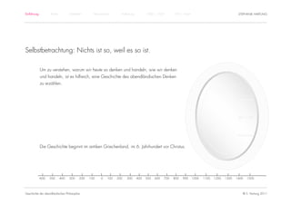 Einführung          Antike          Mittelalter       Renaissance      Aufklärung         1800 – 1950       1950 – heute                                STEPHANIE HARTUNG




Selbstbetrachtung: Nichts ist so, weil es so ist.

             Um zu verstehen, warum wir heute so denken und handeln, wie wir denken
             und handeln, ist es hilfreich, eine Geschichte des abendländischen Denken
             zu erzählen.




             Die Geschichte beginnt im antiken Griechenland, im 6. Jahrhundert vor Christus.




             -600   -500     -400   -300    -200   -100   -0   100   200   300      400   500   600   700   800   900      1000   1100   1200   1300   1400   1500




Geschichte der abendländischen Philosophie                                                                                                                © S. Hartung 2011
 