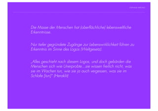 STEPHANIE HARTUNG




           ÜberschriftMasse der Menschen hat (oberflächliche) lebensweltliche
                Die in Futura Light, 18 pt
                        Erkenntnisse.
           Fließtexte in Futura 14 pt
                  > Hier steht ein Satz oder ein einzelner Begriff
                        Nur tiefer gegründete Zugänge zur Lebenswirklichkeit führen zu
                  >     Unterpunkt
                        Erkenntnis im Sinne des Logos (Weltgesetz).


                        „Alles geschieht nach diesem Logos, und doch gebärden die
                        Menschen sich wie Unerprobte...sie wissen freilich nicht, was
                        sie im Wachen tun, wie sie ja auch vergessen, was sie im
                        Schlafe [tun]“ (Heraklit)




Geschichte der abendländischen Philosophie                                              © S. Hartung 2011
 