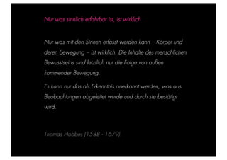 STEPHANIE HARTUNG



                        Nur was sinnlich erfahrbar ist, ist wirklich


           Überschrift in Futura Light, 18 pt
                        Nur was mit den Sinnen erfasst werden kann – Körper und
                   deren Bewegung
           Fließtexte in Futura 14 pt        – ist wirklich. Die Inhalte des menschlichen
                  > Bewusstseins sindein einzelner nur die
                    Hier steht ein Satz oder letztlich Begriff   Folge von außen
                  > Unterpunkt
                        kommender Bewegung.

                        Es kann nur das als Erkenntnis anerkannt werden, was aus
                        Beobachtungen abgeleitet wurde und durch sie bestätigt
                        wird.



                        Thomas Hobbes (1588 - 1679)

Geschichte der abendländischen Philosophie                                                  © S. Hartung 2011
 
