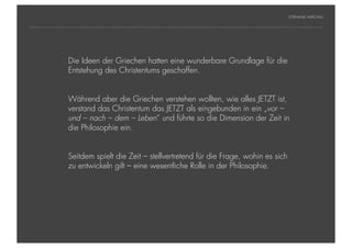 STEPHANIE HARTUNG




           Überschrift in Futura Griechen pt
                Die Ideen der Light, 18 hatten eine wunderbare Grundlage für die
                Entstehung des Christentums geschaffen.
           Fließtexte in Futura 14 pt
                  > Hier steht ein Satz oder ein einzelner Begriff
                        Während aber die Griechen verstehen wollten, wie alles JETZT ist,
                  >     Unterpunkt
                        verstand das Christentum das JETZT als eingebunden in ein „vor –
                        und – nach – dem – Leben“ und führte so die Dimension der Zeit in
                        die Philosophie ein.


                        Seitdem spielt die Zeit – stellvertretend für die Frage, wohin es sich
                        zu entwickeln gilt – eine wesentliche Rolle in der Philosophie.




Geschichte der abendländischen Philosophie                                                         © S. Hartung 2011
 