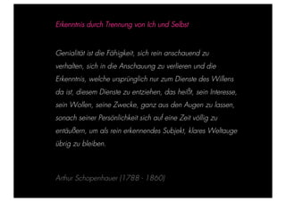 STEPHANIE HARTUNG



                        Erkenntnis durch Trennung von Ich und Selbst


           Überschrift in Futura Light, 18 pt
                        Genialität ist die Fähigkeit, sich rein anschauend zu

           Fließtexte in Futura 14 sich
                   verhalten, pt             in die Anschauung zu verlieren und die
                  > Erkenntnis, welche ursprünglich
                    Hier steht ein Satz oder ein einzelner Begriff   nur zum Dienste des Willens
                  > Unterpunkt
                        da ist, diesem Dienste zu entziehen, das heißt, sein Interesse,
                        sein Wollen, seine Zwecke, ganz aus den Augen zu lassen,
                        sonach seiner Persönlichkeit sich auf eine Zeit völlig zu
                        entäußern, um als rein erkennendes Subjekt, klares Weltauge
                        übrig zu bleiben.



                        Arthur Schopenhauer (1788 - 1860)
Geschichte der abendländischen Philosophie                                                           © S. Hartung 2011
 