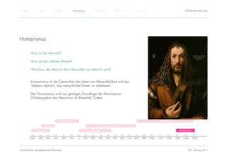 Einführung          Antike             Mittelalter           Renaissance        Aufklärung             1800 – 1950        1950 – heute                                STEPHANIE HARTUNG




Humanismus

             Was ist der Mensch?

             Was ist sein wahres Wesen?

             Wie kann der Mensch dem Menschen ein Mensch sein?


             Humanismus ist die Gesamtheit der Ideen von Menschlichkeit und des
             Strebens danach, das menschliche Dasein zu verbessern.

             Der Humanismus wird zur geistigen Grundlage der Renaissance
             (Wiedergeburt des Menschen als Ebenbild Gottes)




                                               Hellenismus                                                                                       Scholastik

                             Klassik                                                     Patrologie / Patristik

                Vorsokratiker                                               Spätantike                                                                           Humanismus


             -600   -500     -400      -300    -200   -100       -0   100   200     300       400     500     600   700   800   900      1000   1100   1200   1300   1400     1500




Geschichte der abendländischen Philosophie                                                                                                                              © S. Hartung 2011
 