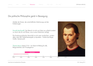 Einführung          Antike          Mittelalter          Renaissance          Aufklärung     1800 – 1950   1950 – heute          STEPHANIE HARTUNG




Die politische Philosophie gerät in Bewegung

             Zeitalter der Künste, des wirtschaftlichen Aufschwungs und der
             Entdeckungen.



             Niccolò Machiavelli: Der Mensch ist nicht von Natur aus schlecht sondern
             nur durch die Art und Weise, wie er seine Ambitionen verfolgt.

             Die Ausübung politischer Herrschaft ist nicht unter moralischem, sondern
             allein unter dem Nützlichkeitsaspekt zu beurteilen – Freiheit der Bürger,
             Größe, Gemeinwohl.



             Thomas Morus Utopia1516 – ein Staat mit Bildung für alle,
             Religionsfreiheit, kein Privateigentum


                                                         Renaissance

                         Humanismus


             1300            1400                 1500                 1600           1700        1800        1900        2000




Geschichte der abendländischen Philosophie                                                                                         © S. Hartung 2011
 