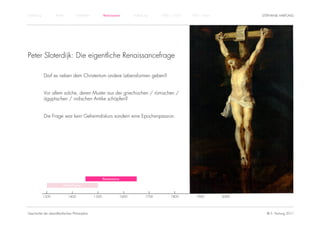Einführung          Antike          Mittelalter          Renaissance          Aufklärung     1800 – 1950   1950 – heute          STEPHANIE HARTUNG




Peter Sloterdijk: Die eigentliche Renaissancefrage

             Darf es neben dem Christentum andere Lebensformen geben?


             Vor allem solche, deren Muster aus der griechischen / römischen /
             ägyptischen / indischen Antike schöpfen?


             Die Frage war kein Geheimdiskurs sondern eine Epochenpassion.




                                                         Renaissance

                         Humanismus


             1300            1400                 1500                 1600           1700        1800        1900        2000




Geschichte der abendländischen Philosophie                                                                                         © S. Hartung 2011
 