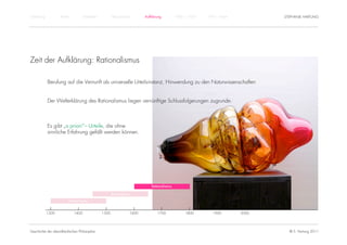 Einführung          Antike          Mittelalter          Renaissance          Aufklärung          1800 – 1950   1950 – heute          STEPHANIE HARTUNG




Zeit der Aufklärung: Rationalismus

             Berufung auf die Vernunft als universelle Urteilsinstanz, Hinwendung zu den Naturwissenschaften


             Der Welterklärung des Rationalismus liegen vernünftige Schlussfolgerungen zugrunde.



             Es gibt „a priori“– Urteile, die ohne
             sinnliche Erfahrung gefällt werden können.




                                                                                  Rationalismus

                                                         Renaissance

                         Humanismus


             1300            1400                 1500                 1600          1700              1800        1900        2000




Geschichte der abendländischen Philosophie                                                                                              © S. Hartung 2011
 