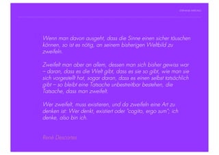STEPHANIE HARTUNG




           Überschrift in man davon 18 pt
                Wenn Futura Light, ausgeht, dass die Sinne einen sicher täuschen
                   können, so ist es nötig, an seinem bisherigen Weltbild zu
                   zweifeln.
           Fließtexte in Futura 14 pt
                  > Hier steht ein Satz oder ein einzelner Begriff
                  > Zweifelt
                    Unterpunkt   man aber an allem, dessen man sich bisher gewiss war
                        – daran, dass es die Welt gibt, dass es sie so gibt, wie man sie
                        sich vorgestellt hat, sogar daran, dass es einen selbst tatsächlich
                        gibt – so bleibt eine Tatsache unbestreitbar bestehen, die
                        Tatsache, dass man zweifelt.

                        Wer zweifelt, muss existieren, und da zweifeln eine Art zu
                        denken ist: Wer denkt, existiert oder "cogito, ergo sum"; ich
                        denke, also bin ich.


                        René Descartes
Geschichte der abendländischen Philosophie                                                © S. Hartung 2011
 