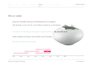 Einführung          Antike          Mittelalter          Renaissance          Aufklärung          1800 – 1950   1950 – heute          STEPHANIE HARTUNG
                                                                              KANT




Wie wir urteilen

             Jenseits der individuellen Erfahrung sind Wahrheitskriterien nicht zugänglich.

             Wie die Dinge „an sich“ sind, d.h. wie ihr Wesen ist, können wir so nicht erkennen.



             Wir erkennen nicht das Ding an sich, sondern nur dessen Erscheinung – das, was es für uns ist.


             Urteile unterliegen den Strukturen der Sinnlichkeit und des Verstandes.


             Dem Erkennen liegt ein Muster zugrunde.




                                                                                  Rationalismus

                                                         Renaissance                              Kant

                         Humanismus                                                Empirismus


             1300            1400                 1500                 1600          1700                1800      1900        2000




Geschichte der abendländischen Philosophie                                                                                              © S. Hartung 2011
 