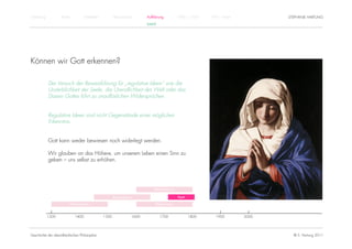 Einführung          Antike          Mittelalter          Renaissance          Aufklärung          1800 – 1950   1950 – heute          STEPHANIE HARTUNG
                                                                              KANT




Können wir Gott erkennen?

             Der Versuch der Beweisführung für „regulative Ideen“ wie die
             Unsterblichkeit der Seele, die Unendlichkeit der Welt oder das
             Dasein Gottes führt zu unauflöslichen Widersprüchen.


             Regulative Ideen sind nicht Gegenstände einer möglichen
             Erkenntnis.


             Gott kann weder bewiesen noch widerlegt werden.

             Wir glauben an das Höhere, um unserem Leben einen Sinn zu
             geben – uns selbst zu erhöhen.




                                                                                  Rationalismus

                                                         Renaissance                              Kant

                         Humanismus                                                Empirismus


             1300            1400                 1500                 1600          1700                1800      1900        2000




Geschichte der abendländischen Philosophie                                                                                              © S. Hartung 2011
 