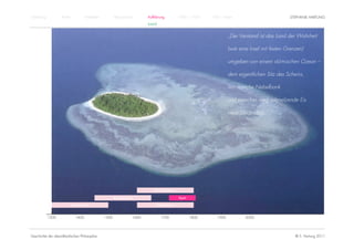 Einführung          Antike          Mittelalter          Renaissance          Aufklärung          1800 – 1950   1950 – heute                          STEPHANIE HARTUNG
                                                                              KANT


                                                                                                                          „Der Verstand ist das Land der Wahrheit

                                                                                                                          (wie eine Insel mit festen Grenzen)

                                                                                                                          umgeben von einem stürmischen Ozean –

                                                                                                                          dem eigentlichen Sitz des Scheins,

                                                                                                                          wo manche Nebelbank

                                                                                                                          und manches weg schmelzende Eis

                                                                                                                          neue Länder lügt.“




                                                                                  Rationalismus

                                                         Renaissance                              Kant

                         Humanismus                                                Empirismus


             1300            1400                 1500                 1600          1700                1800      1900           2000




Geschichte der abendländischen Philosophie                                                                                                               © S. Hartung 2011
 
