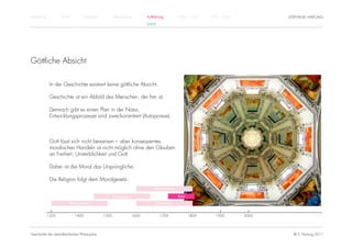 Einführung          Antike          Mittelalter          Renaissance          Aufklärung          1800 – 1950   1950 – heute          STEPHANIE HARTUNG
                                                                              KANT




Göttliche Absicht

              In der Geschichte existiert keine göttliche Absicht.

              Geschichte ist ein Abbild des Menschen, der frei ist.

              Dennoch gibt es einen Plan in der Natur,
              Entwicklungsprozesse sind zweckorientiert (Autopoiese).



              Gott lässt sich nicht beweisen – aber konsequentes
              moralisches Handeln ist nicht möglich ohne den Glauben
              an Freiheit, Unsterblichkeit und Gott.

              Daher ist die Moral das Ursprüngliche.

              Die Religion folgt dem Moralgesetz.
                                                                                  Rationalismus

                                                         Renaissance                              Kant

                         Humanismus                                                Empirismus


             1300            1400                 1500                 1600          1700                1800      1900        2000




Geschichte der abendländischen Philosophie                                                                                              © S. Hartung 2011
 