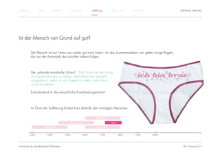 Einführung          Antike          Mittelalter          Renaissance          Aufklärung          1800 – 1950   1950 – heute          STEPHANIE HARTUNG
                                                                              KANT




Ist der Mensch von Grund auf gut?

              Der Mensch ist von Natur aus weder gut noch böse – für das Zusammenleben von gelten einige Regeln,
              die aus der Automatik des sozialen Lebens folgen.



              Der „erlaubte moralische Schein“: "Die Natur hat den Hang,
              sich gerne täuschen zu lassen, dem Menschen weislich
              eingepflanzt, selbst um die Tugend zu retten, oder doch
              zu ihr hinzuleiten"

              Entscheidend ist die menschliche Entscheidungsfreiheit.



              Im Geist der Aufklärung fordert Kant deshalb den mündigen Menschen.

                                                                                  Rationalismus

                                                         Renaissance                              Kant

                         Humanismus                                                Empirismus


             1300            1400                 1500                 1600          1700                1800      1900        2000




Geschichte der abendländischen Philosophie                                                                                              © S. Hartung 2011
 