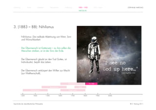 Einführung          Antike          Mittelalter          Renaissance          Aufklärung          1800 – 1950         1950 – heute          STEPHANIE HARTUNG
                                                                                                  NIETZSCHE




3. (1883 – 88): Nihilismus

             Nihilismus: Die radikale Ablehnung von Wert, Sinn
             und Wünschbarkeit.


             Der Übermensch ist Gottersatz – zu ihm sollen die
             Menschen streben, er ist der Sinn der Erde.


             Der Übermensch glaubt an den Tod Gottes, ist
             Individualist, bejaht das Leben.


             Der Übermensch verkörpert den Willen zur Macht
             (zur Weltherrschaft).



                                                                                  Rationalismus                 19. Jhdt.

                                                         Renaissance                              Kant

                         Humanismus                                                Empirismus


             1300            1400                 1500                 1600           1700               1800               1900     2000




Geschichte der abendländischen Philosophie                                                                                                    © S. Hartung 2011
 