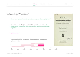 Einführung          Antike          Mittelalter          Renaissance          Aufklärung          1800 – 1950   1950 – heute          STEPHANIE HARTUNG
                                                                              KANT




Metaphysik als Wissenschaft?

             Können auch synthetische Urteile a priori (notwendig und allgemeingültig) sein?



             Für Kant ist das eine Kernfrage, weil die Antwort darüber entscheidet, ob
             Metaphysik als Wissenschaft (die Frage nach dem Sein der Welt) überhaupt
             möglich ist.



             Ja: 5 + 7 = 12



             Naturwissenschaftliche, physikalische und mathematische Urteile können
             gefunden werden.
                                                                                  Rationalismus

                                                         Renaissance                              Kant

                         Humanismus                                                Empirismus


             1300            1400                 1500                 1600          1700                1800      1900        2000




Geschichte der abendländischen Philosophie                                                                                              © S. Hartung 2011
 