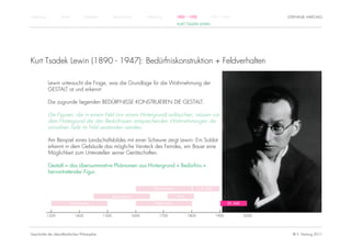 Einführung          Antike          Mittelalter          Renaissance          Aufklärung          1800 – 1950         1950 – heute                    STEPHANIE HARTUNG
                                                                                                  KURT TSADEK LEWIN




Kurt Tsadek Lewin (1890 - 1947): Bedürfniskonstruktion + Feldverhalten

             Lewin untersucht die Frage, was die Grundlage für die Wahrnehmung der
             GESTALT ist und erkennt:

             Die zugrunde liegenden BEDÜRFNISSE KONSTRUIEREN DIE GESTALT.

             Die Figuren, die in einem Feld (vor einem Hintergrund) auftauchen, müssen vor
             dem Hintergrund der den Bedürfnissen entsprechenden Wahrnehmungen der
             einzelnen Teile im Feld verstanden werden.

             Am Beispiel eines Landschaftsbildes mit einer Scheune zeigt Lewin: Ein Soldat
             erkennt in dem Gebäude das mögliche Versteck des Feindes, ein Bauer eine
             Möglichkeit zum Unterstellen seiner Gerätschaften.

             Gestalt = das übersummative Phänomen aus Hintergrund + Bedürfnis +
             hervortretender Figur.


                                                                                  Rationalismus                 19. Jhdt.

                                                         Renaissance                              Kant

                         Humanismus                                                Empirismus                                      20. Jhdt.


             1300            1400                 1500                 1600           1700               1800               1900               2000




Geschichte der abendländischen Philosophie                                                                                                              © S. Hartung 2011
 