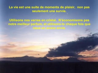 La vie est une suite de moments de plaisir, non pas
seulement une survie.
Utilisons nos verres en cristal. N’économisons pas
notre meilleur parfum, et utilisons-le chaque fois que
nous en avons envie.
 