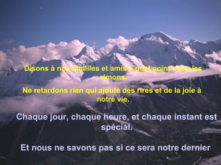 Disons à nos familles et amis à quel point nous les
aimons.
Ne retardons rien qui ajoute des rires et de la joie à
notre vie.
Chaque jour, chaque heure, et chaque instant est
spécial.
Et nous ne savons pas si ce sera notre dernier.
 
