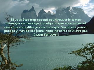 Si vous êtes trop occupé pour trouver le temps
d’envoyer ce message à quelqu’un que vous aimez, et
que vous vous dites je vais l’envoyer “un de ces jours”,
pensez-y, “un de ces jours” vous ne serez peut-être pas
là pour l’envoyer!
 