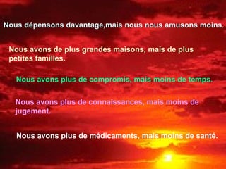 Nous dépensons davantage,mais nous nous amusons moins.
Nous avons de plus grandes maisons, mais de plus
petites familles.
Nous avons plus de compromis, mais moins de temps.
Nous avons plus de connaissances, mais moins de
jugement.
Nous avons plus de médicaments, mais moins de santé.
 