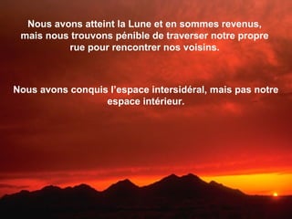 Nous avons atteint la Lune et en sommes revenus,
mais nous trouvons pénible de traverser notre propre
rue pour rencontrer nos voisins.
Nous avons conquis l’espace intersidéral, mais pas notre
espace intérieur.
 