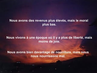 Nous avons des revenus plus élevés, mais le moral
plus bas.
Nous vivons à une époque où il y a plus de liberté, mais
moins de joie.
Nous avons bien davantage de nourriture, mais nous
nous nourrissons mal.
 