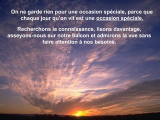 On ne garde rien pour une occasion spéciale, parce que
chaque jour qu’on vit est une occasion spéciale.
Recherchons la connaissance, lisons davantage,
asseyons-nous sur notre balcon et admirons la vue sans
faire attention à nos besoins.
 