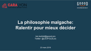 La philosophie malgache:
Ralentir pour mieux décider
loic.leofold@goood.pro
Twitter: @LEOFOLDLoic
23 mars 2018
 