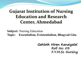 Subject: Nursing Education
Topic: Essentialism, Existentialism, Bhagvad Gita
Gehloth Hiren Kanaiyalal
Roll No: 03
F.Y.M.Sc Nursing
 