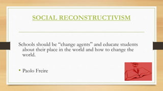 SOCIAL RECONSTRUCTIVISM
Schools should be “change agents” and educate students
about their place in the world and how to change the
world.
• Paolo Freire
 
