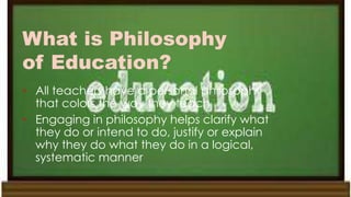 What is Philosophy
of Education?
• All teachers have a personal philosophy
that colors the way they teach
• Engaging in philosophy helps clarify what
they do or intend to do, justify or explain
why they do what they do in a logical,
systematic manner
 