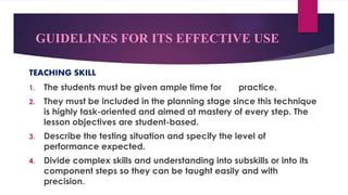 GUIDELINES FOR ITS EFFECTIVE USE
TEACHING SKILL
1. The students must be given ample time for practice.
2. They must be included in the planning stage since this technique
is highly task-oriented and aimed at mastery of every step. The
lesson objectives are student-based.
3. Describe the testing situation and specify the level of
performance expected.
4. Divide complex skills and understanding into subskills or into its
component steps so they can be taught easily and with
precision.
 