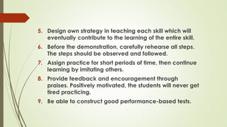 5. Design own strategy in teaching each skill which will
eventually contribute to the learning of the entire skill.
6. Before the demonstration, carefully rehearse all steps.
The steps should be observed and followed.
7. Assign practice for short periods of time, then continue
learning by imitating others.
8. Provide feedback and encouragement through
praises. Positively motivated, the students will never get
tired practicing.
9. Be able to construct good performance-based tests.
 