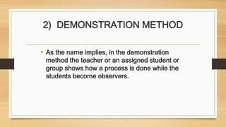 2) DEMONSTRATION METHOD
• As the name implies, in the demonstration
method the teacher or an assigned student or
group shows how a process is done while the
students become observers.
 