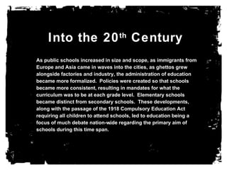 Into the 20 th  Century As public schools increased in size and scope, as immigrants from Europe and Asia came in waves into the cities, as ghettos grew alongside factories and industry, the administration of education became more formalized.  Policies were created so that schools became more consistent, resulting in mandates for what the curriculum was to be at each grade level.  Elementary schools became distinct from secondary schools.  These developments, along with the passage of the 1918 Compulsory Education Act requiring all children to attend schools, led to education being a focus of much debate nation-wide regarding the primary aim of schools during this time span. 