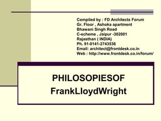 PHILOSOPIESOF
FrankLloydWright
Compiled by : FD Architects Forum
Gr. Floor , Ashoka apartment
Bhawani Singh Road
C-scheme , Jaipur -302001
Rajasthan ( INDIA)
Ph. 91-0141-2743536
Email: architect@frontdesk.co.in
Web : http://www.frontdesk.co.in/forum/
 