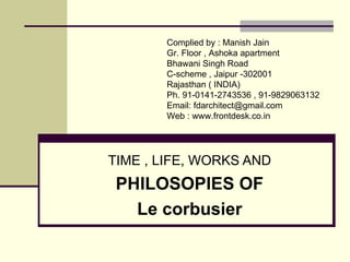 TIME , LIFE, WORKS AND
PHILOSOPIES OF
Le corbusier
Compiled by : FD Architects Forum
Gr. Floor , Ashoka apartment
Bhawani Singh Road
C-scheme , Jaipur -302001
Rajasthan ( INDIA)
Ph. 91-0141-2743536
Email: fdjaipur@gmail.com
architect@frontdesk.co.in
Web : http://www.frontdesk.co.in/
 