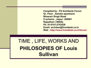 TIME , LIFE, WORKS AND
PHILOSOPIES OF Louis
Sullivan
Compiled by : FD Architects Forum
Gr. Floor , Ashoka apartment
Bhawani Singh Road
C-scheme , Jaipur -302001
Rajasthan ( INDIA)
Ph. 91-0141-2743536
Email: architect@frontdesk.co.in
Web : http://www.frontdesk.co.in/forum/
 