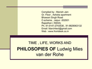 TIME , LIFE, WORKS AND
PHILOSOPIES OF Ludwig Mies
van der Rohe
Compiled by : FD Architects Forum
Gr. Floor , Ashoka apartment
Bhawani Singh Road
C-scheme , Jaipur -302001
Rajasthan ( INDIA)
Ph. 91-0141-2743536
Email: architect@frontdesk.co.in
Web : http://www.frontdesk.co.in/forum/
 