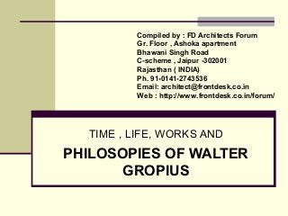 TIME , LIFE, WORKS AND
PHILOSOPIES OF WALTER
GROPIUS
Compiled by : FD Architects Forum
Gr. Floor , Ashoka apartment
Bhawani Singh Road
C-scheme , Jaipur -302001
Rajasthan ( INDIA)
Ph. 91-0141-2743536
Email: architect@frontdesk.co.in
Web : http://www.frontdesk.co.in/forum/
 