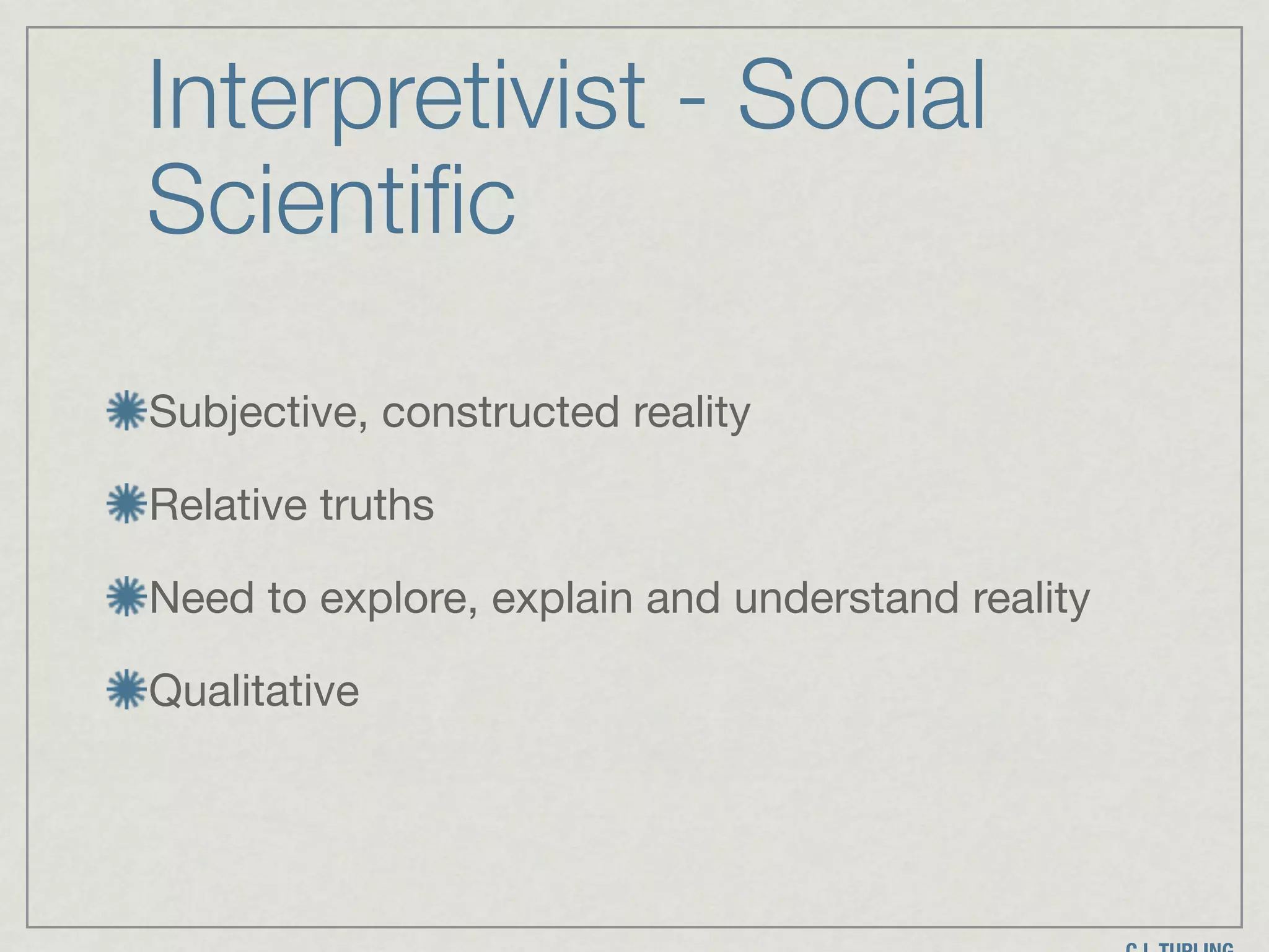 Interpretivist - Social
Scientific
Subjective, constructed reality

Relative truths

Need to explore, explain and understand reality

Qualitative
 