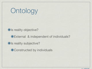 Ontology
Is reality objective?

External & independent of individuals? 

Is reality subjective?

Constructed by individuals
 