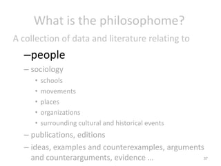 What is the philosophome?
A collection of data and literature relating to

–people
– sociology
•
•
•
•
•

schools
movements
places
organizations
surrounding cultural and historical events

– publications, editions
– ideas, examples and counterexamples, arguments
37
and counterarguments, evidence …

 
