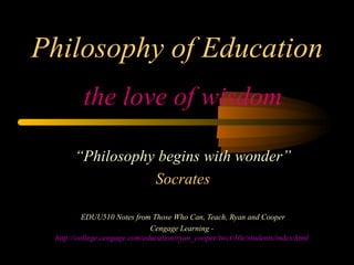 Philosophy of Education the love of wisdom “ Philosophy begins with wonder” Socrates EDUU510 Notes from Those Who Can, Teach, Ryan and Cooper Cengage Learning -  http://college.cengage.com/education/ryan_cooper/twct/10e/students/index.html   